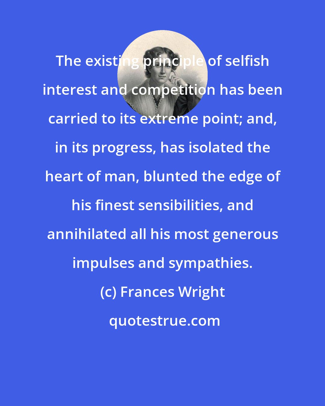 Frances Wright: The existing principle of selfish interest and competition has been carried to its extreme point; and, in its progress, has isolated the heart of man, blunted the edge of his finest sensibilities, and annihilated all his most generous impulses and sympathies.