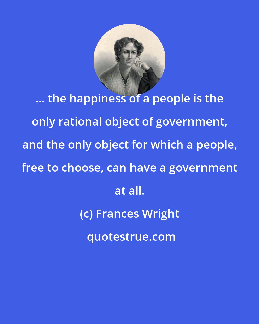 Frances Wright: ... the happiness of a people is the only rational object of government, and the only object for which a people, free to choose, can have a government at all.