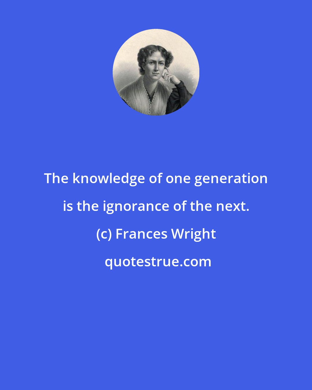 Frances Wright: The knowledge of one generation is the ignorance of the next.