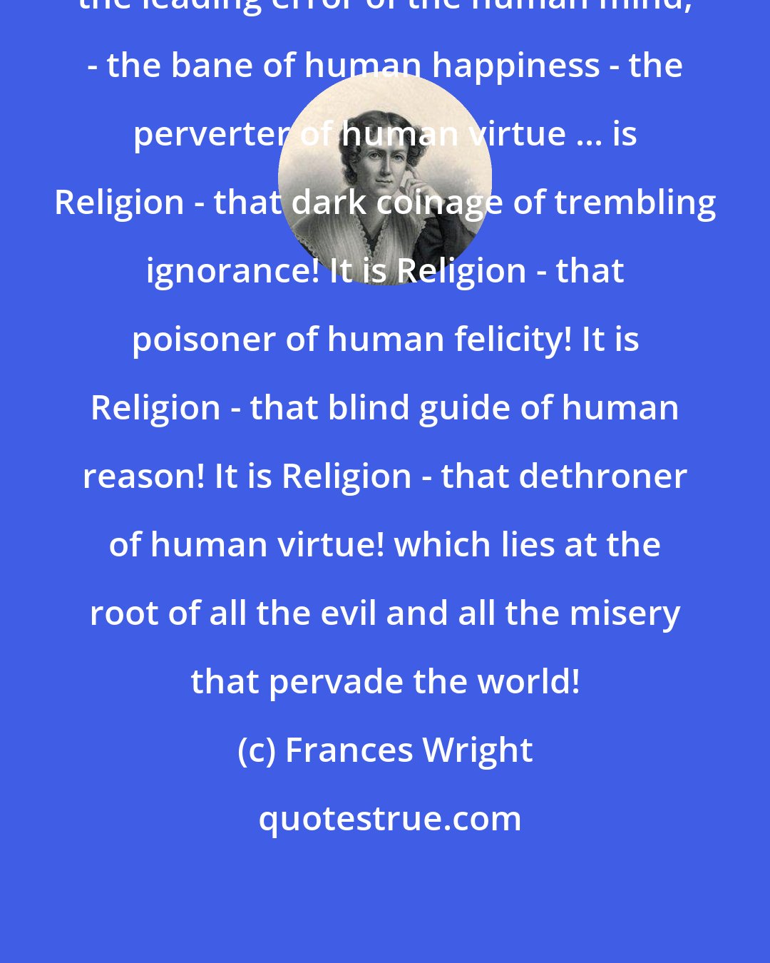 Frances Wright: the leading error of the human mind, - the bane of human happiness - the perverter of human virtue ... is Religion - that dark coinage of trembling ignorance! It is Religion - that poisoner of human felicity! It is Religion - that blind guide of human reason! It is Religion - that dethroner of human virtue! which lies at the root of all the evil and all the misery that pervade the world!