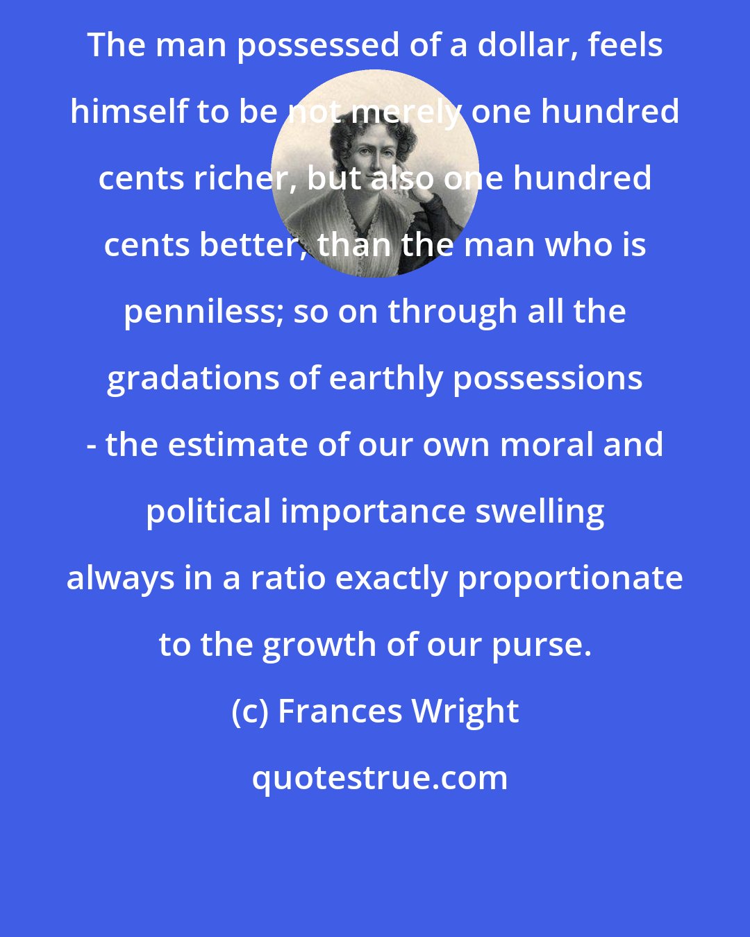 Frances Wright: The man possessed of a dollar, feels himself to be not merely one hundred cents richer, but also one hundred cents better, than the man who is penniless; so on through all the gradations of earthly possessions - the estimate of our own moral and political importance swelling always in a ratio exactly proportionate to the growth of our purse.