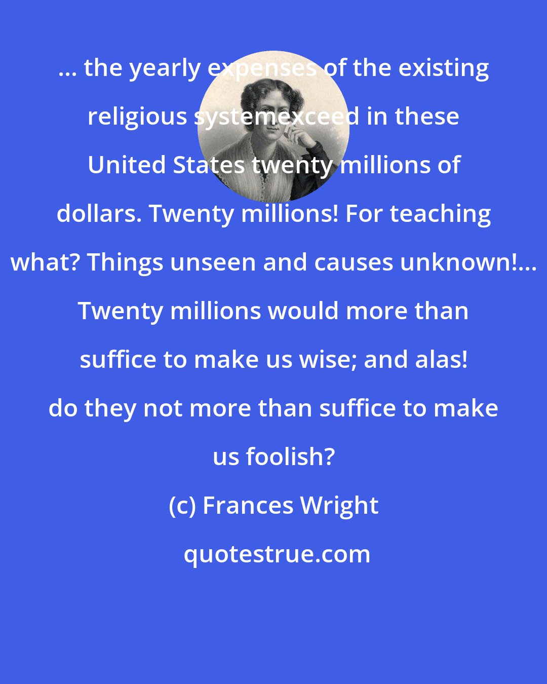 Frances Wright: ... the yearly expenses of the existing religious systemexceed in these United States twenty millions of dollars. Twenty millions! For teaching what? Things unseen and causes unknown!... Twenty millions would more than suffice to make us wise; and alas! do they not more than suffice to make us foolish?