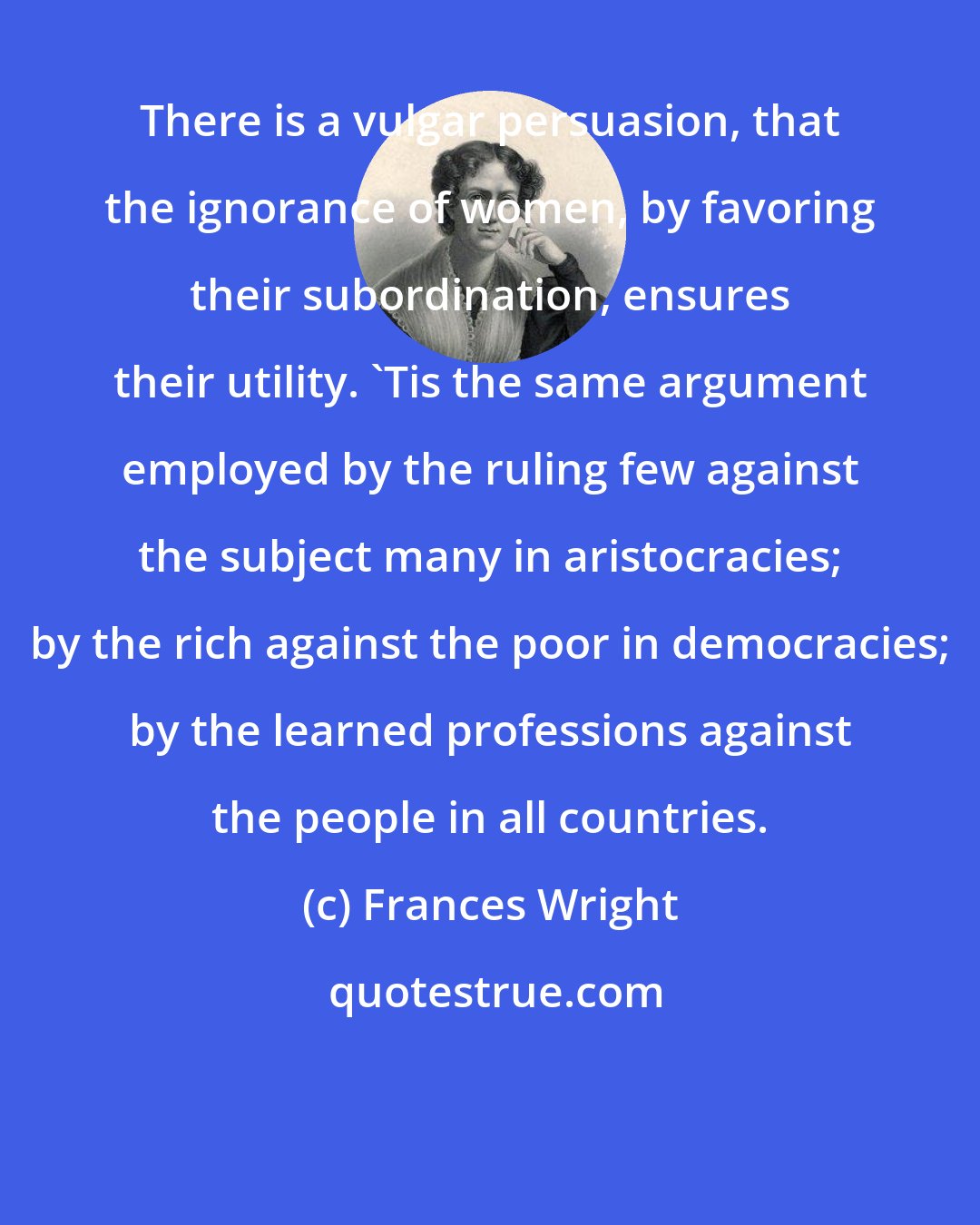 Frances Wright: There is a vulgar persuasion, that the ignorance of women, by favoring their subordination, ensures their utility. 'Tis the same argument employed by the ruling few against the subject many in aristocracies; by the rich against the poor in democracies; by the learned professions against the people in all countries.