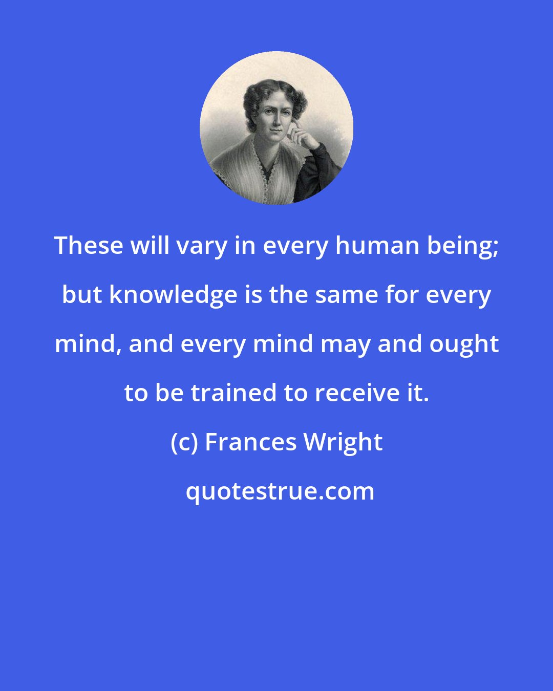 Frances Wright: These will vary in every human being; but knowledge is the same for every mind, and every mind may and ought to be trained to receive it.