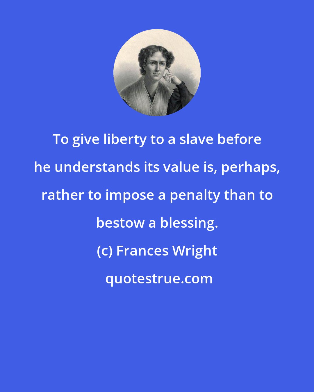 Frances Wright: To give liberty to a slave before he understands its value is, perhaps, rather to impose a penalty than to bestow a blessing.