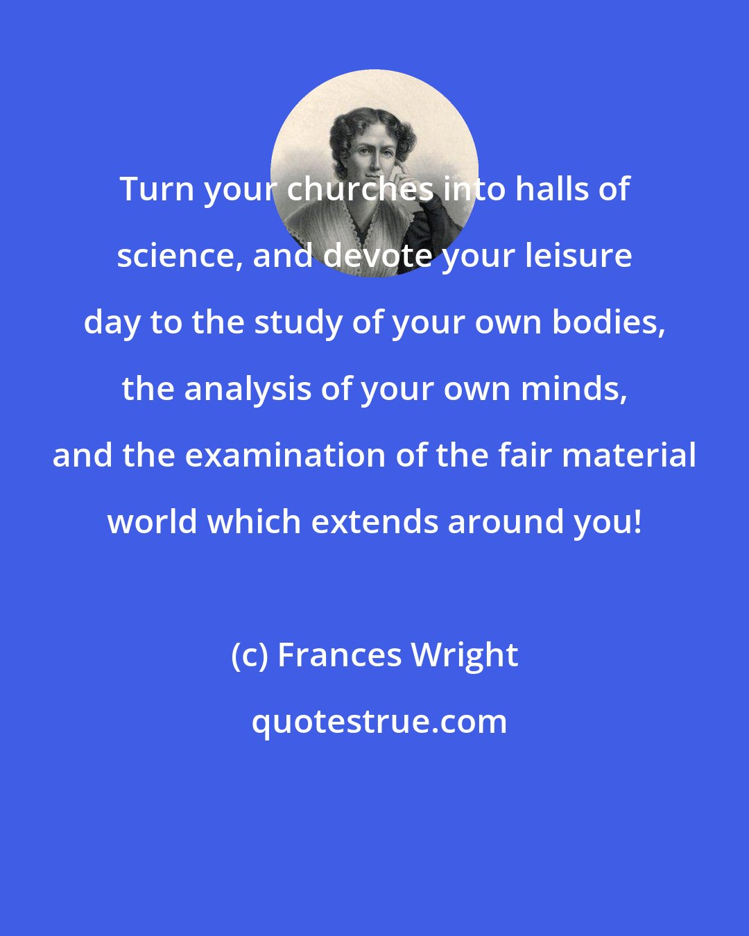 Frances Wright: Turn your churches into halls of science, and devote your leisure day to the study of your own bodies, the analysis of your own minds, and the examination of the fair material world which extends around you!