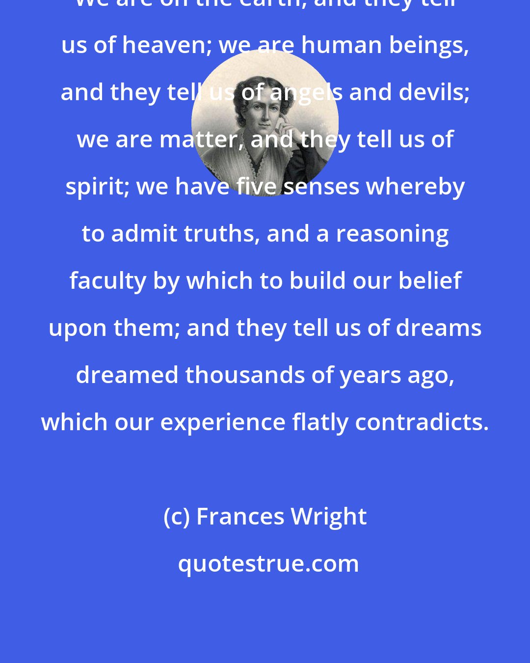 Frances Wright: We are on the earth, and they tell us of heaven; we are human beings, and they tell us of angels and devils; we are matter, and they tell us of spirit; we have five senses whereby to admit truths, and a reasoning faculty by which to build our belief upon them; and they tell us of dreams dreamed thousands of years ago, which our experience flatly contradicts.