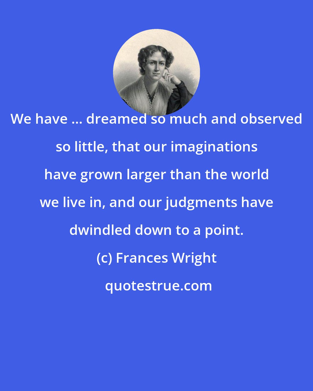 Frances Wright: We have ... dreamed so much and observed so little, that our imaginations have grown larger than the world we live in, and our judgments have dwindled down to a point.