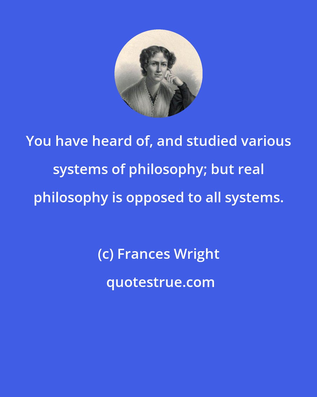 Frances Wright: You have heard of, and studied various systems of philosophy; but real philosophy is opposed to all systems.