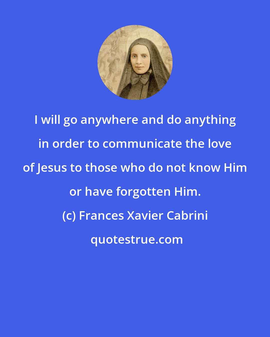 Frances Xavier Cabrini: I will go anywhere and do anything in order to communicate the love of Jesus to those who do not know Him or have forgotten Him.