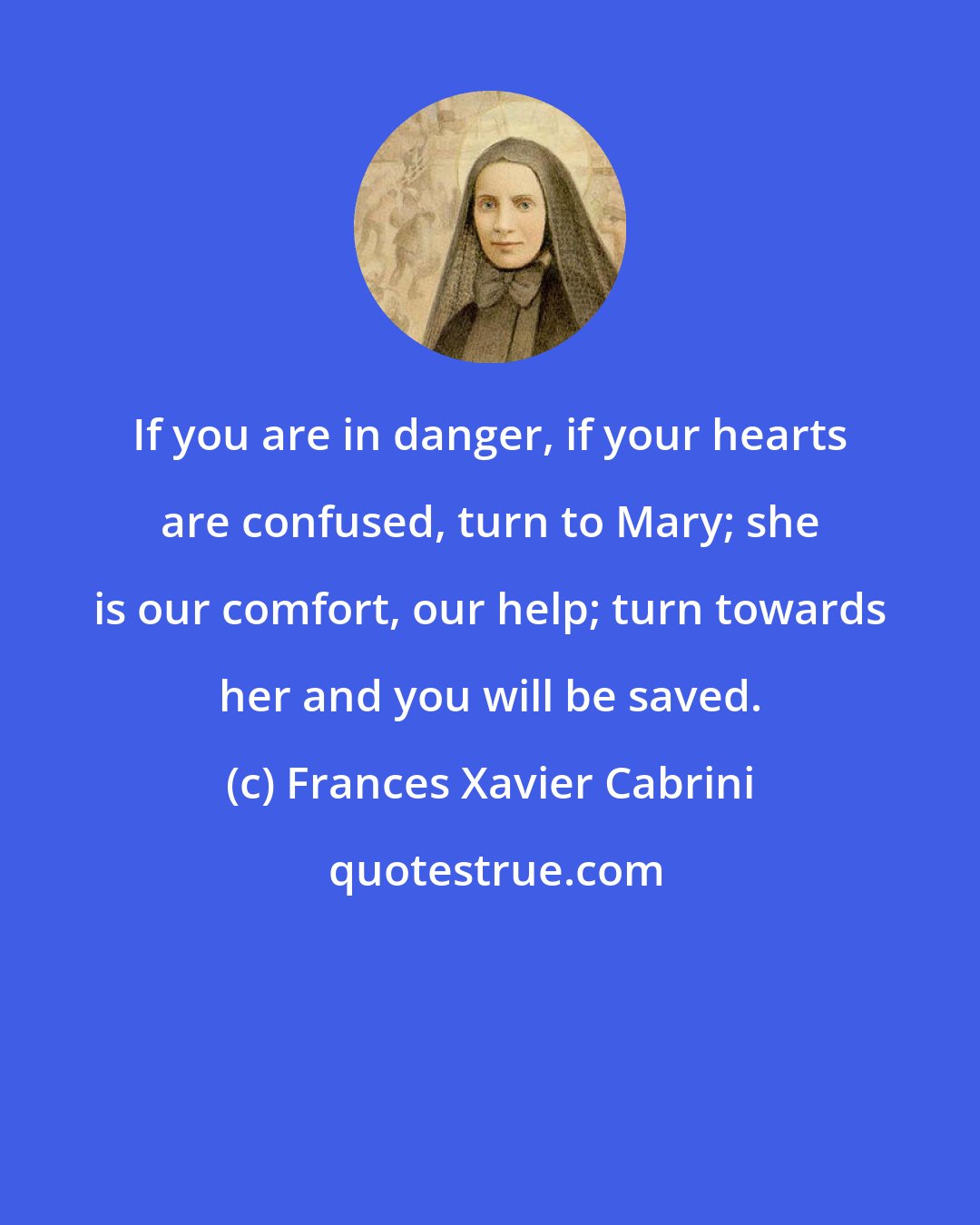 Frances Xavier Cabrini: If you are in danger, if your hearts are confused, turn to Mary; she is our comfort, our help; turn towards her and you will be saved.