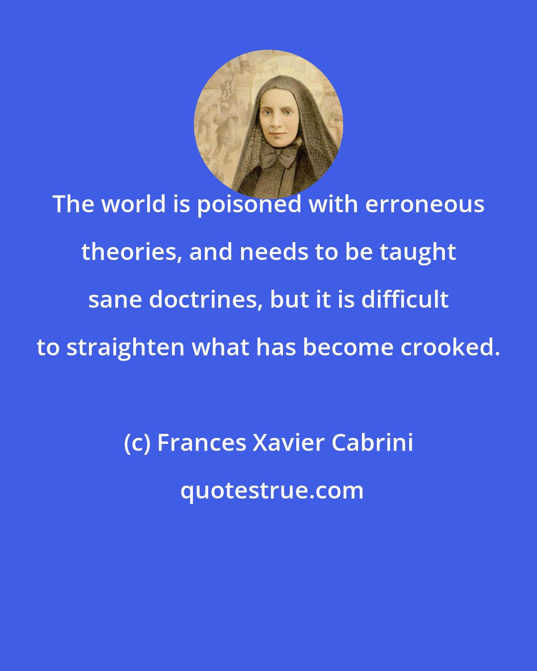 Frances Xavier Cabrini: The world is poisoned with erroneous theories, and needs to be taught sane doctrines, but it is difficult to straighten what has become crooked.