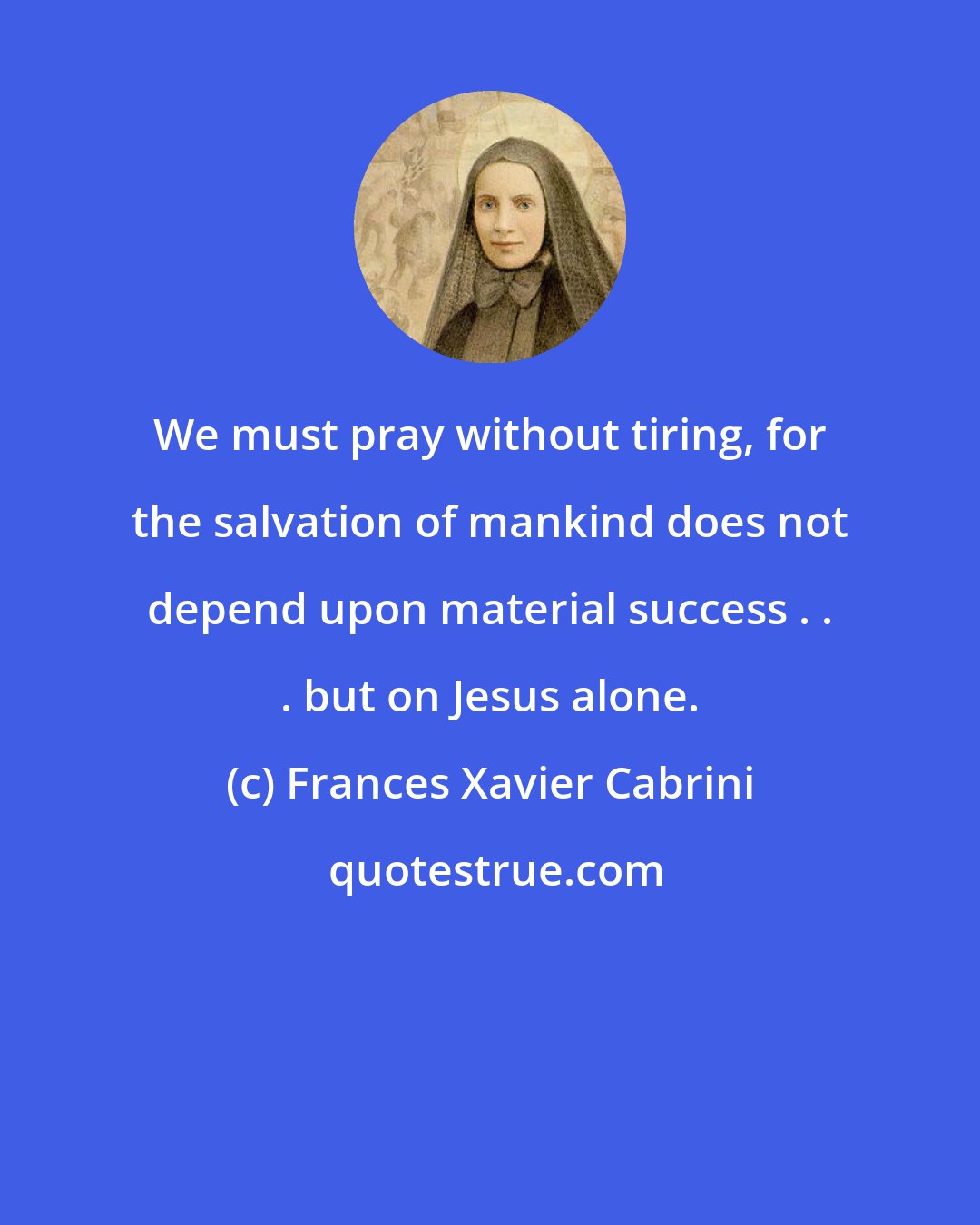 Frances Xavier Cabrini: We must pray without tiring, for the salvation of mankind does not depend upon material success . . . but on Jesus alone.