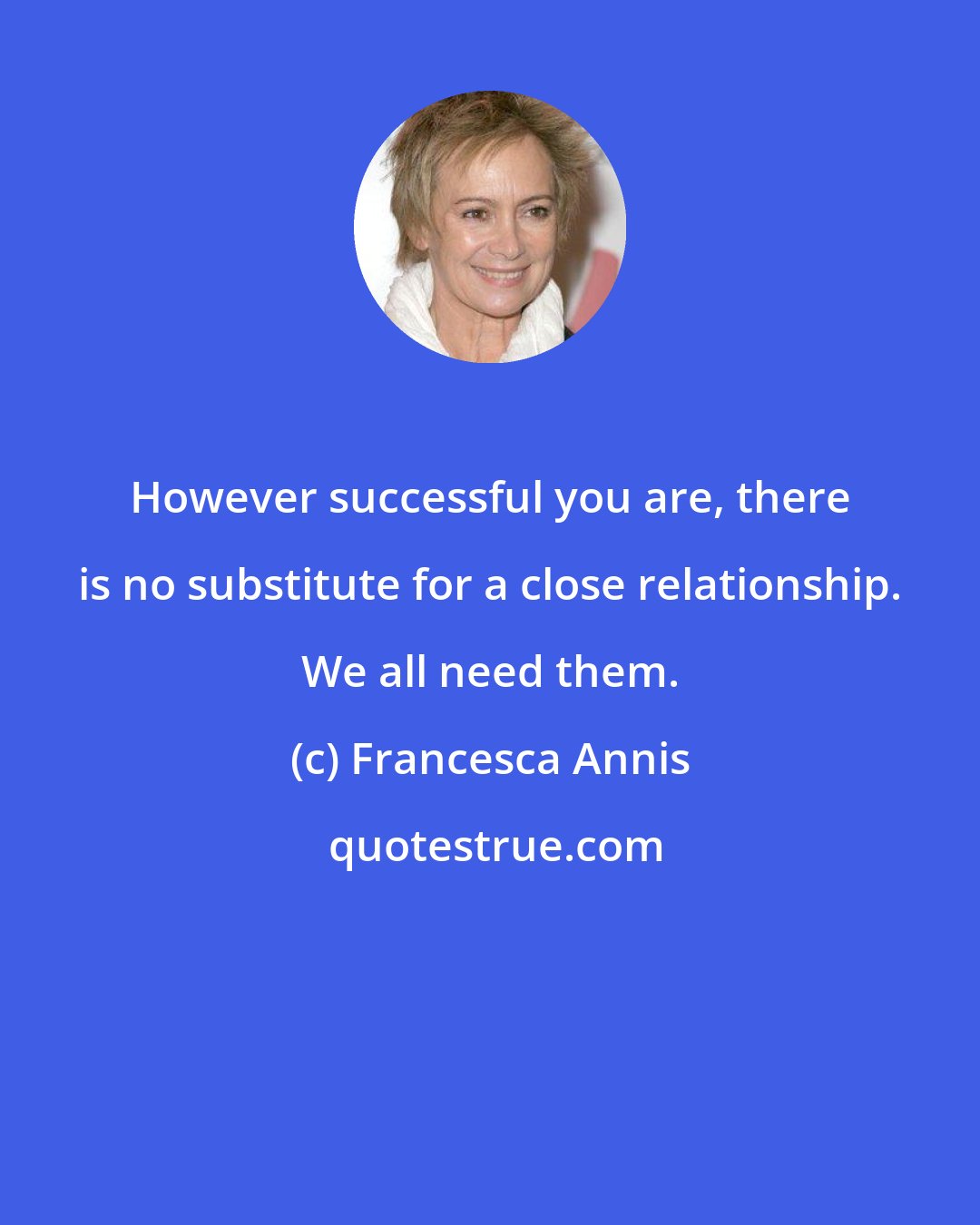 Francesca Annis: However successful you are, there is no substitute for a close relationship. We all need them.