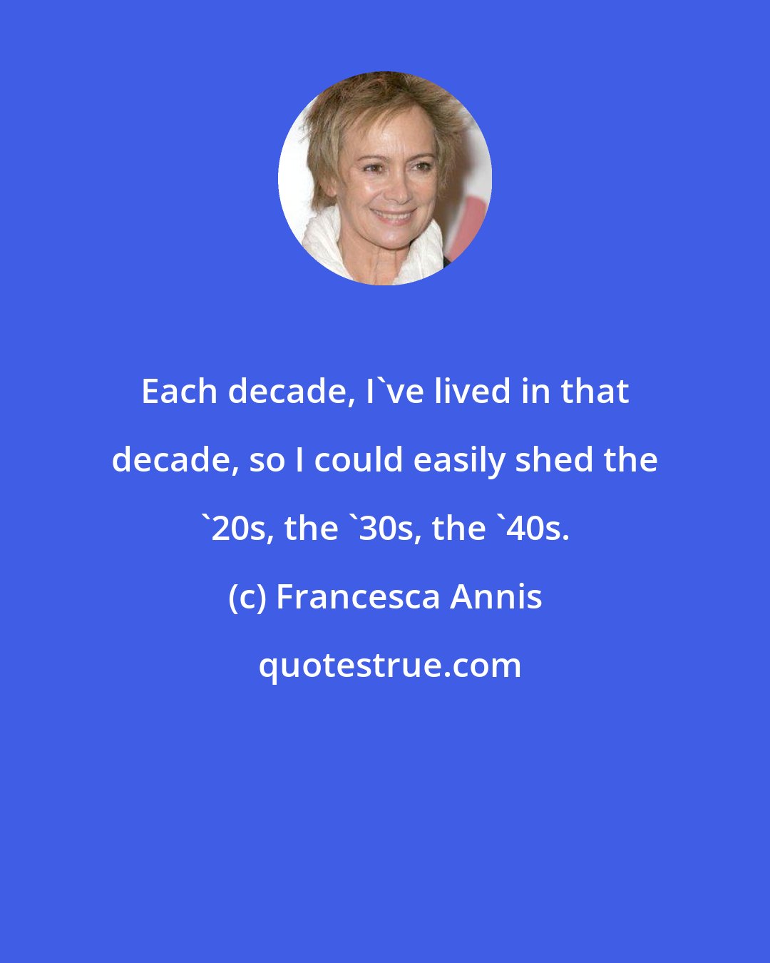 Francesca Annis: Each decade, I've lived in that decade, so I could easily shed the '20s, the '30s, the '40s.