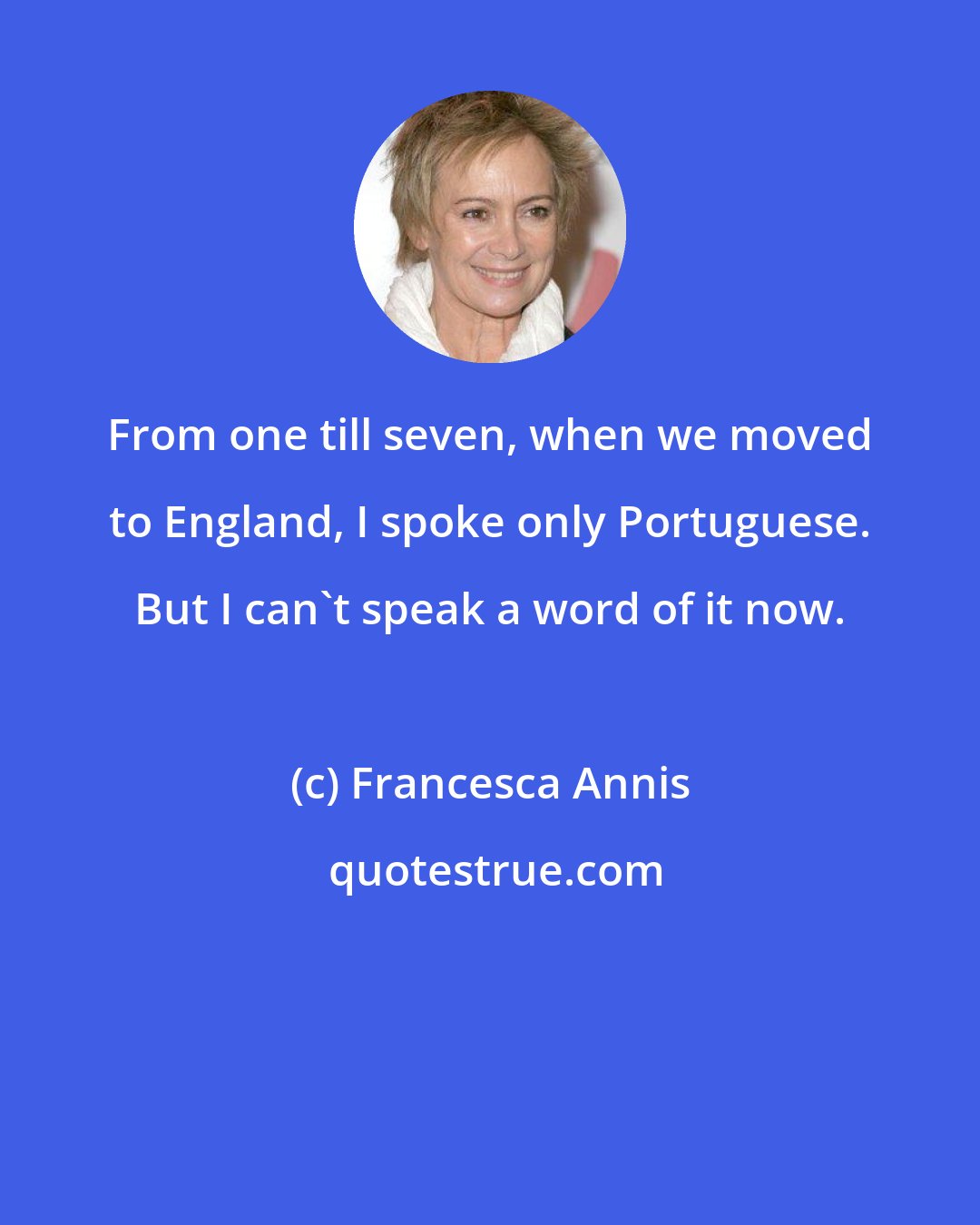 Francesca Annis: From one till seven, when we moved to England, I spoke only Portuguese. But I can't speak a word of it now.