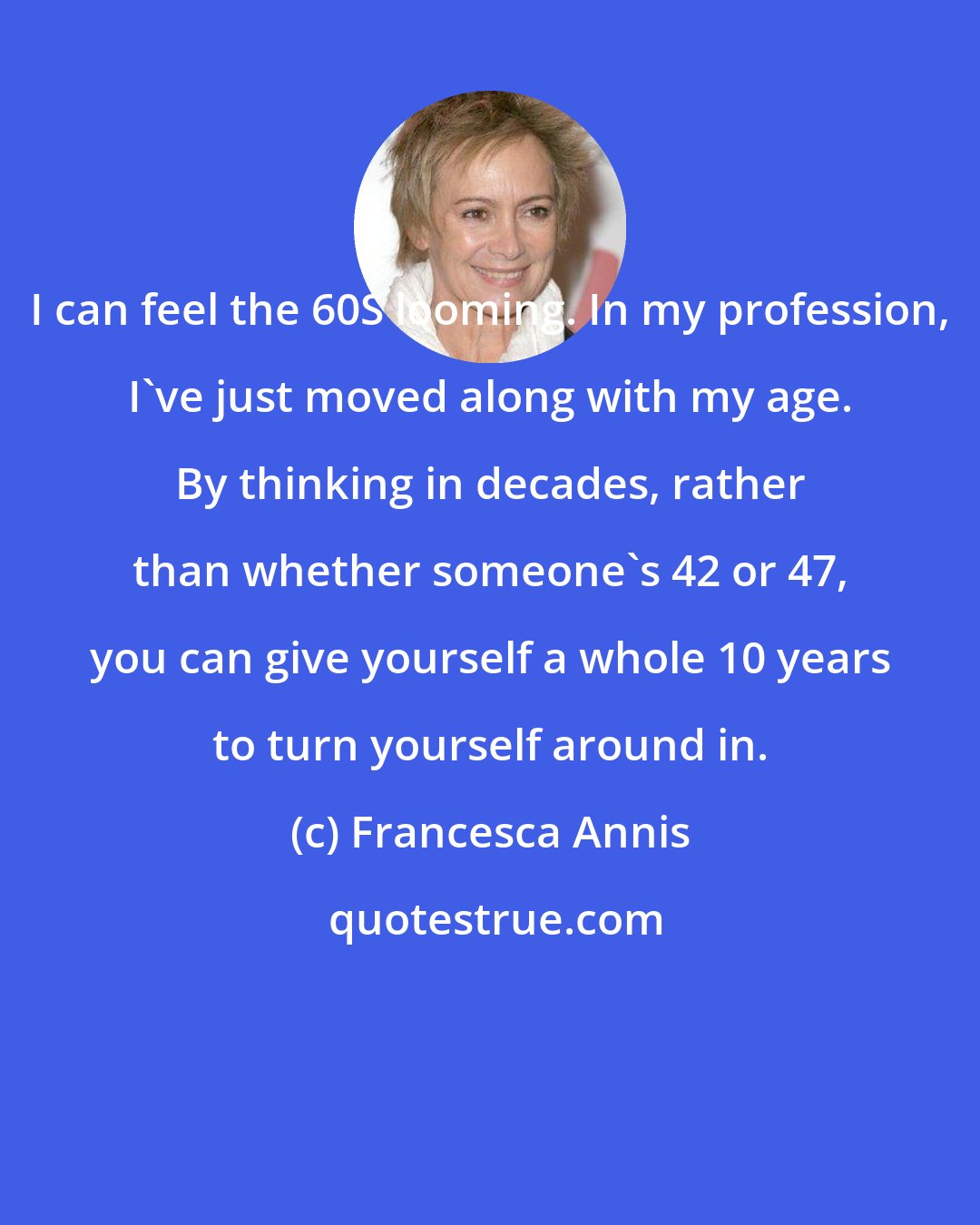 Francesca Annis: I can feel the 60S looming. In my profession, I've just moved along with my age. By thinking in decades, rather than whether someone's 42 or 47, you can give yourself a whole 10 years to turn yourself around in.