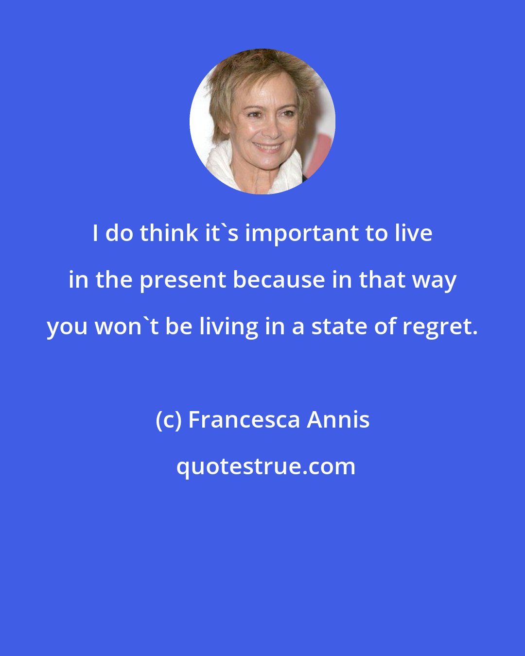 Francesca Annis: I do think it's important to live in the present because in that way you won't be living in a state of regret.