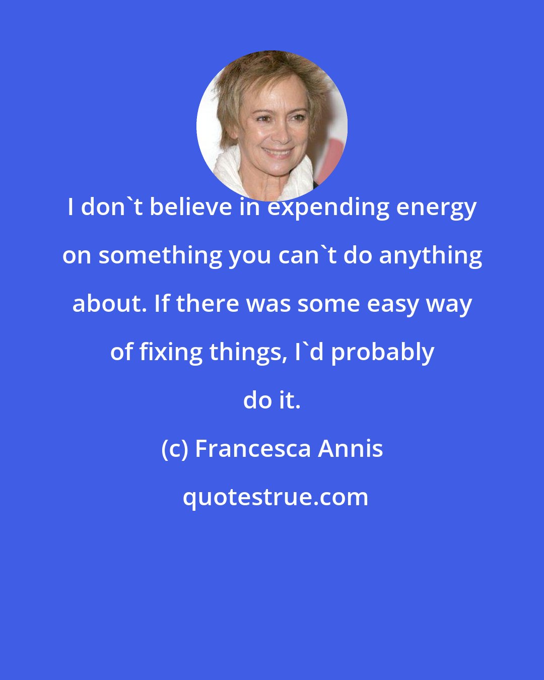 Francesca Annis: I don't believe in expending energy on something you can't do anything about. If there was some easy way of fixing things, I'd probably do it.