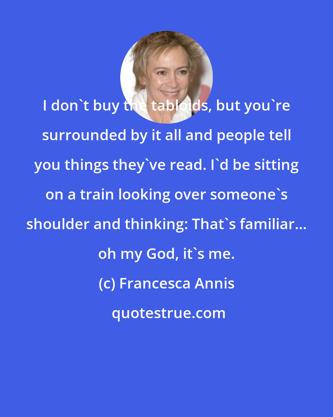 Francesca Annis: I don't buy the tabloids, but you're surrounded by it all and people tell you things they've read. I'd be sitting on a train looking over someone's shoulder and thinking: That's familiar... oh my God, it's me.