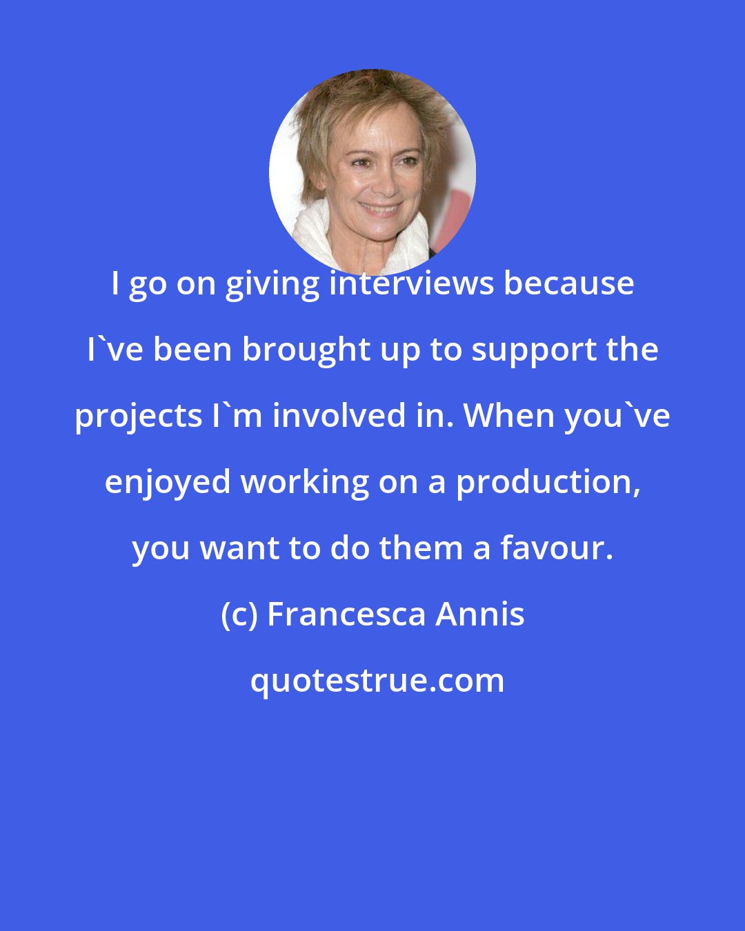 Francesca Annis: I go on giving interviews because I've been brought up to support the projects I'm involved in. When you've enjoyed working on a production, you want to do them a favour.