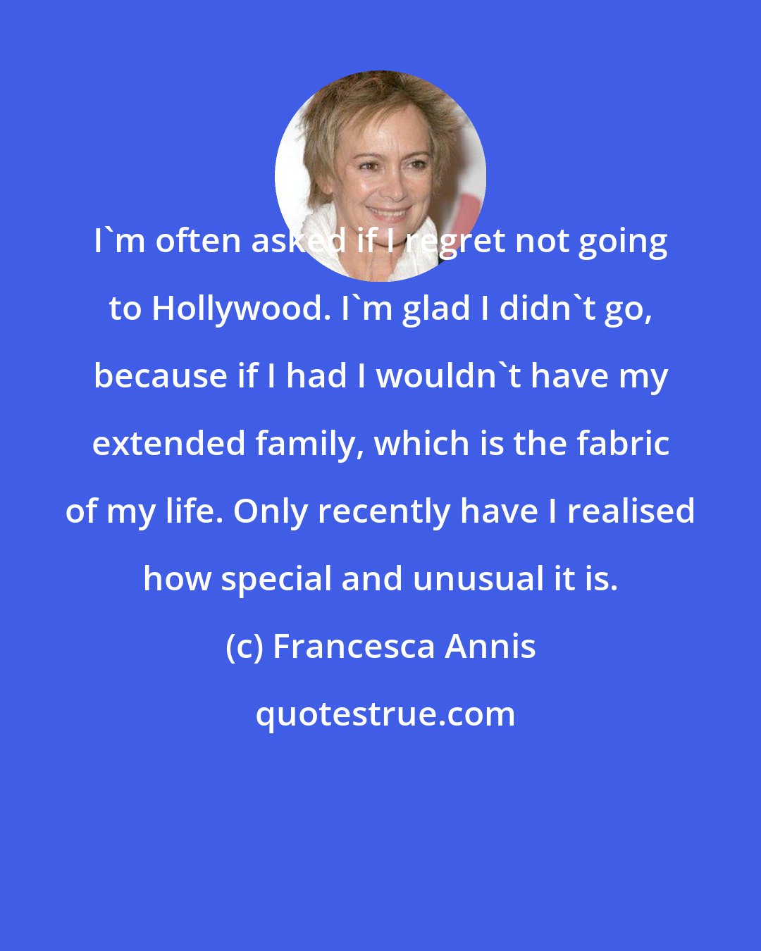 Francesca Annis: I'm often asked if I regret not going to Hollywood. I'm glad I didn't go, because if I had I wouldn't have my extended family, which is the fabric of my life. Only recently have I realised how special and unusual it is.