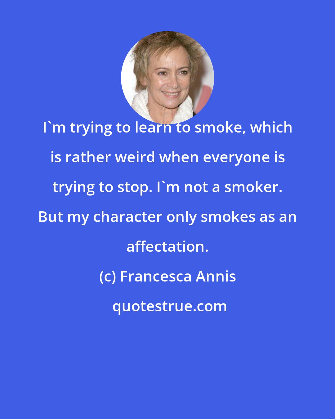 Francesca Annis: I'm trying to learn to smoke, which is rather weird when everyone is trying to stop. I'm not a smoker. But my character only smokes as an affectation.