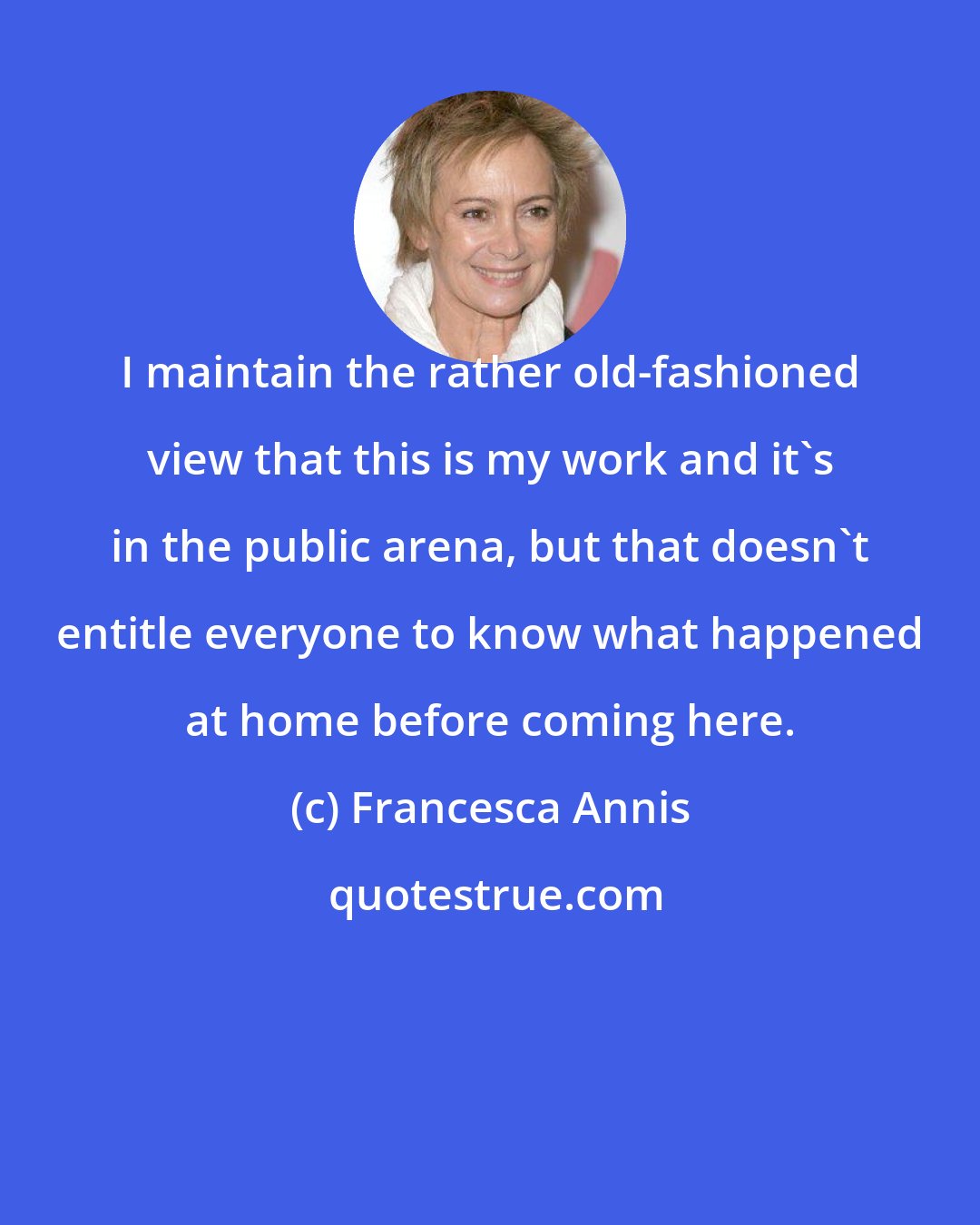 Francesca Annis: I maintain the rather old-fashioned view that this is my work and it's in the public arena, but that doesn't entitle everyone to know what happened at home before coming here.