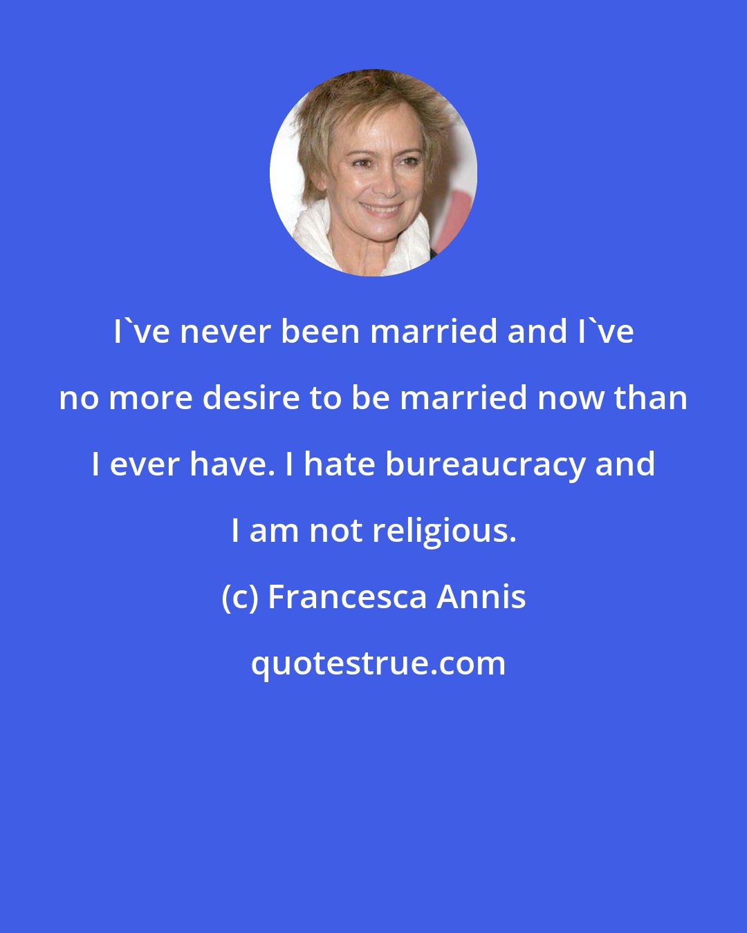 Francesca Annis: I've never been married and I've no more desire to be married now than I ever have. I hate bureaucracy and I am not religious.