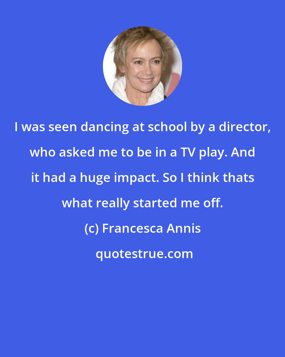 Francesca Annis: I was seen dancing at school by a director, who asked me to be in a TV play. And it had a huge impact. So I think thats what really started me off.