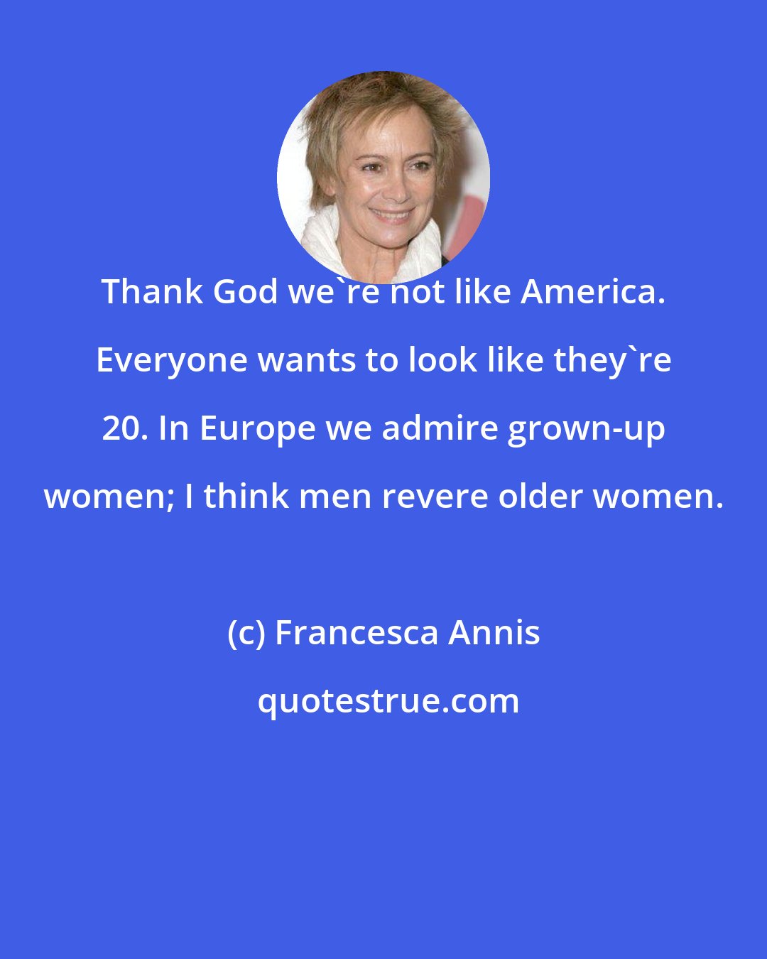 Francesca Annis: Thank God we're not like America. Everyone wants to look like they're 20. In Europe we admire grown-up women; I think men revere older women.