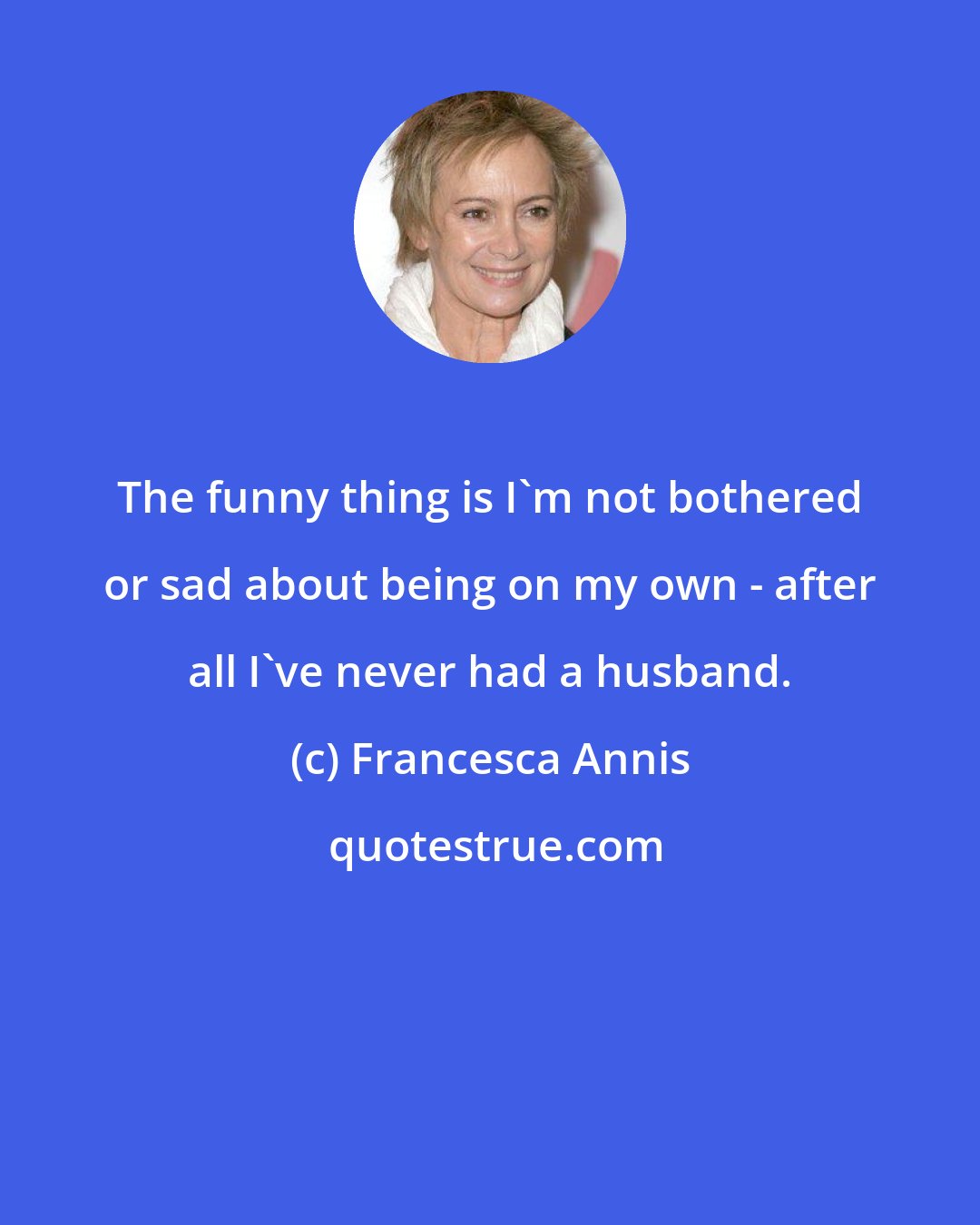 Francesca Annis: The funny thing is I'm not bothered or sad about being on my own - after all I've never had a husband.