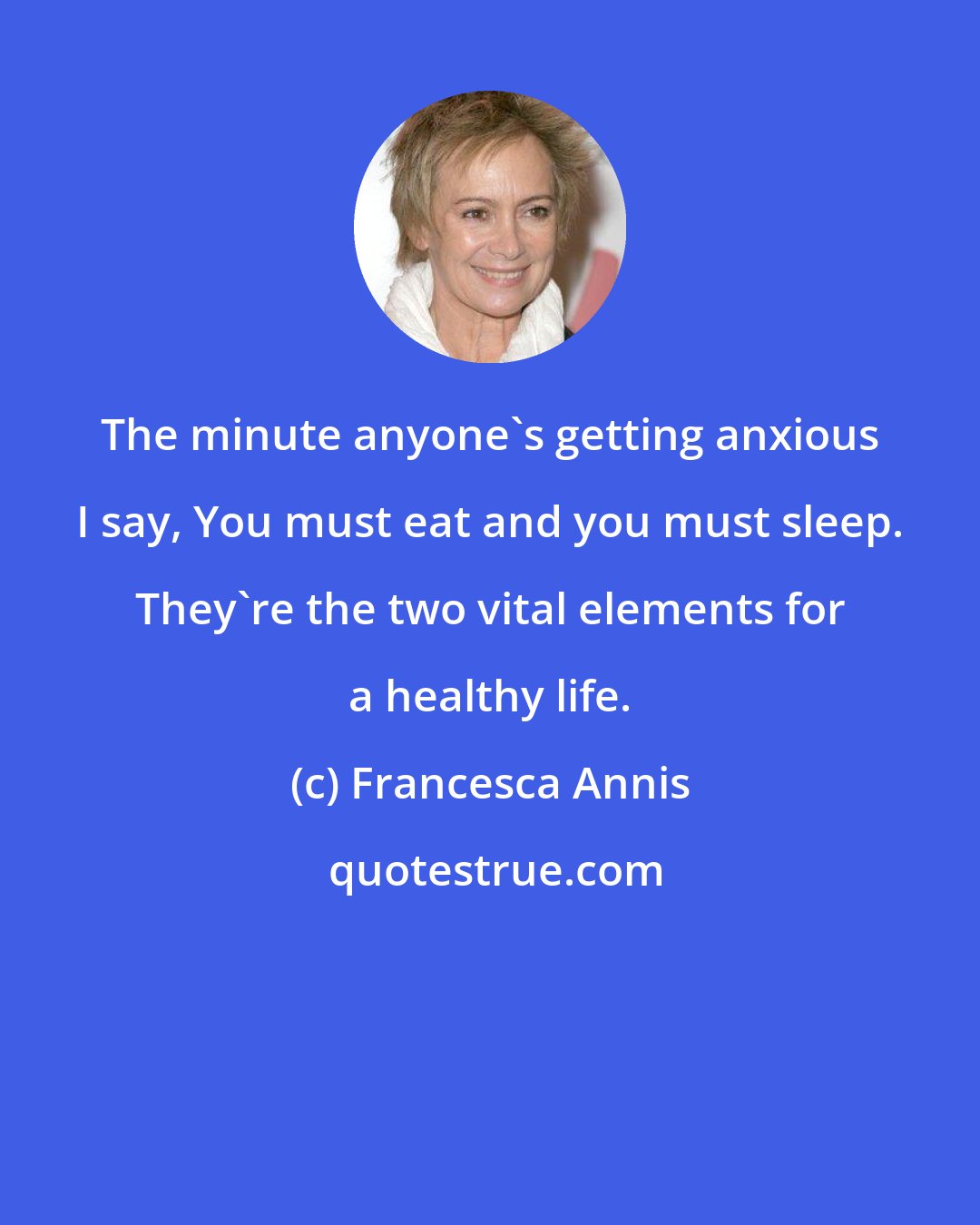 Francesca Annis: The minute anyone's getting anxious I say, You must eat and you must sleep. They're the two vital elements for a healthy life.