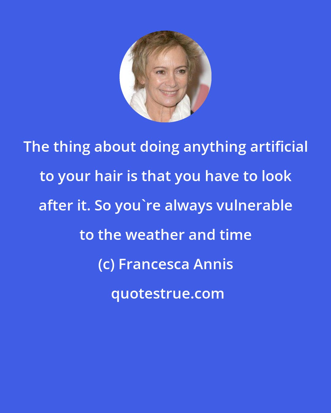 Francesca Annis: The thing about doing anything artificial to your hair is that you have to look after it. So you're always vulnerable to the weather and time