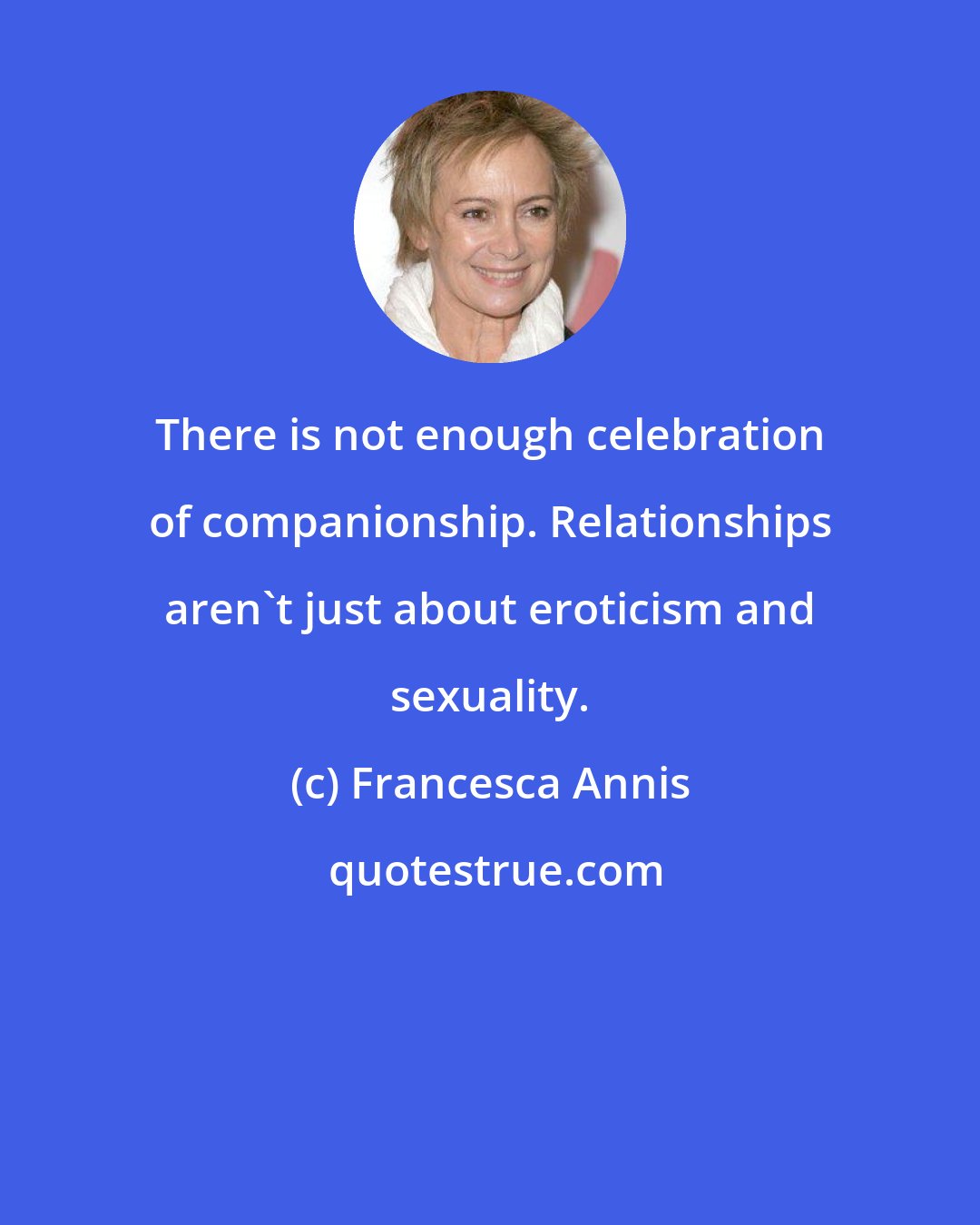 Francesca Annis: There is not enough celebration of companionship. Relationships aren't just about eroticism and sexuality.