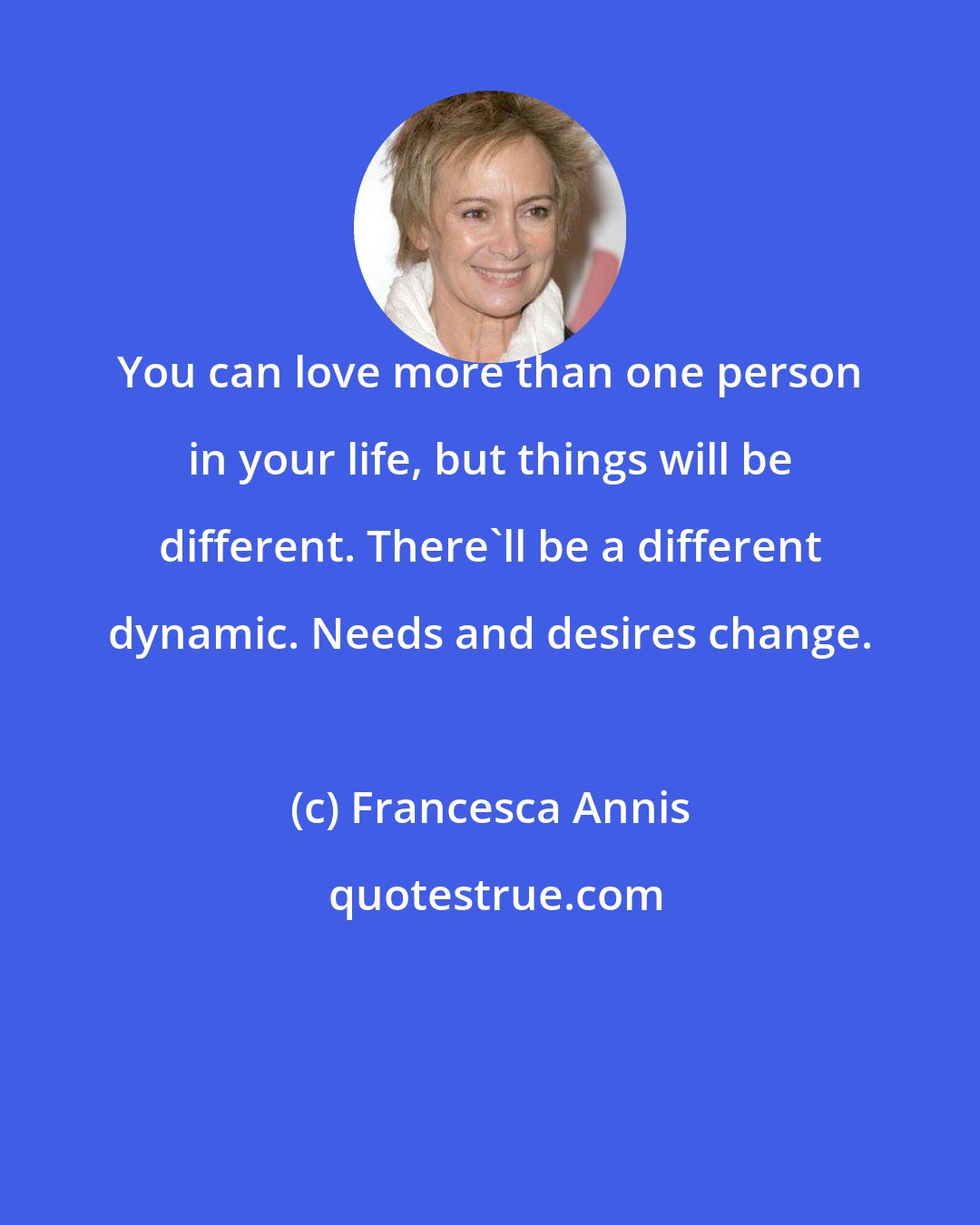 Francesca Annis: You can love more than one person in your life, but things will be different. There'll be a different dynamic. Needs and desires change.