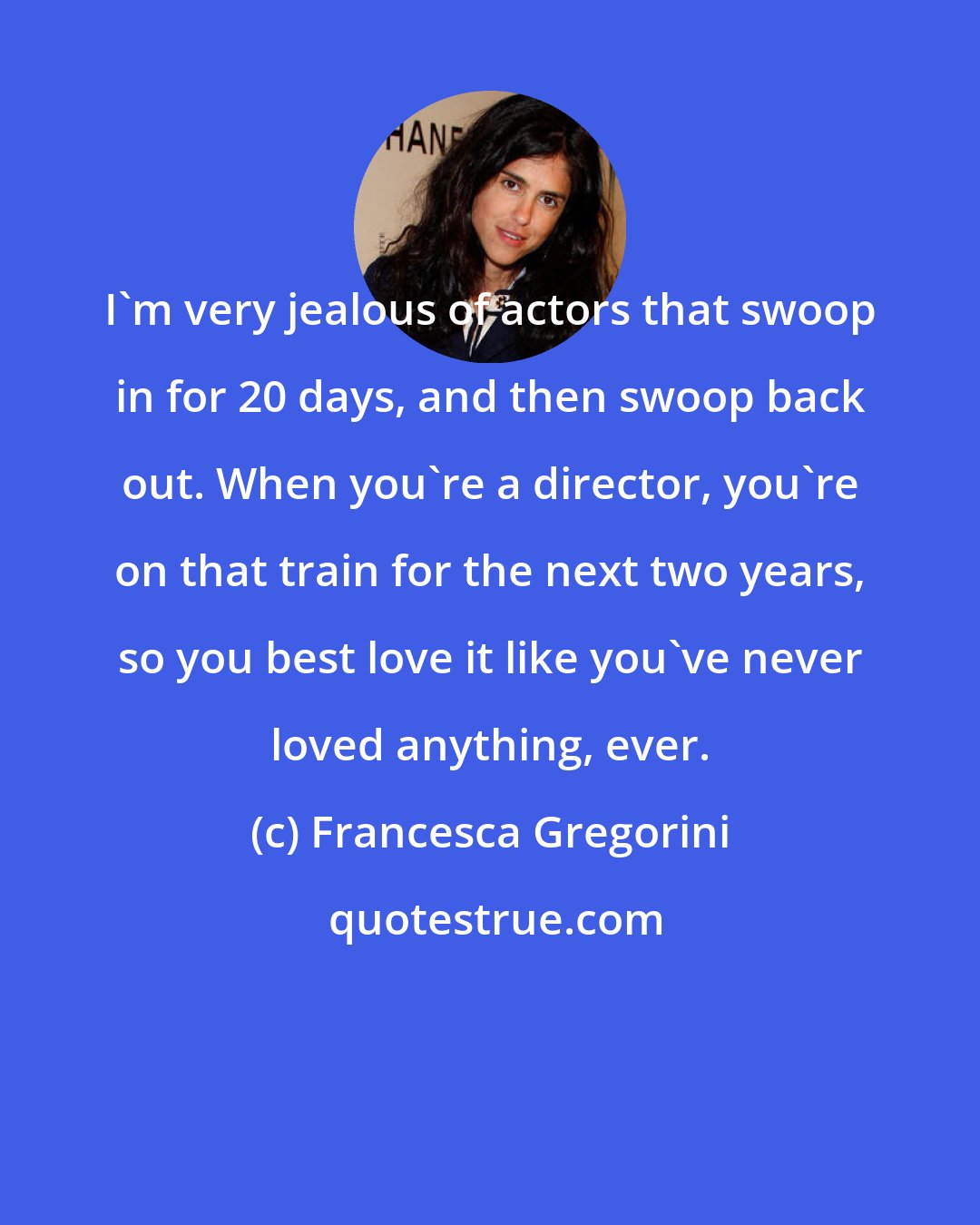 Francesca Gregorini: I'm very jealous of actors that swoop in for 20 days, and then swoop back out. When you're a director, you're on that train for the next two years, so you best love it like you've never loved anything, ever.