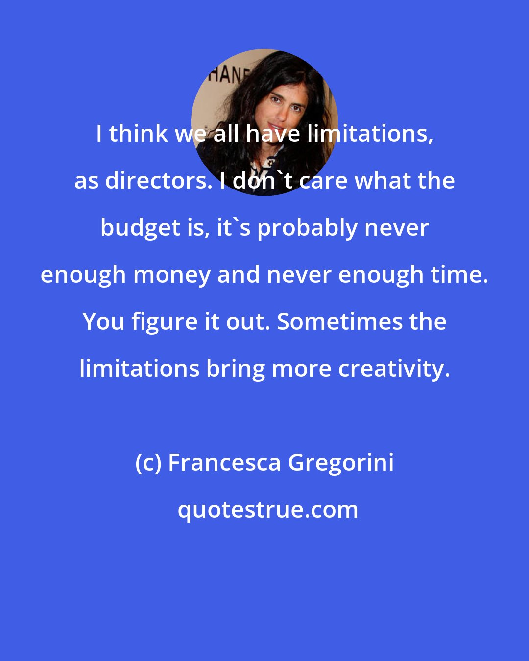 Francesca Gregorini: I think we all have limitations, as directors. I don't care what the budget is, it's probably never enough money and never enough time. You figure it out. Sometimes the limitations bring more creativity.