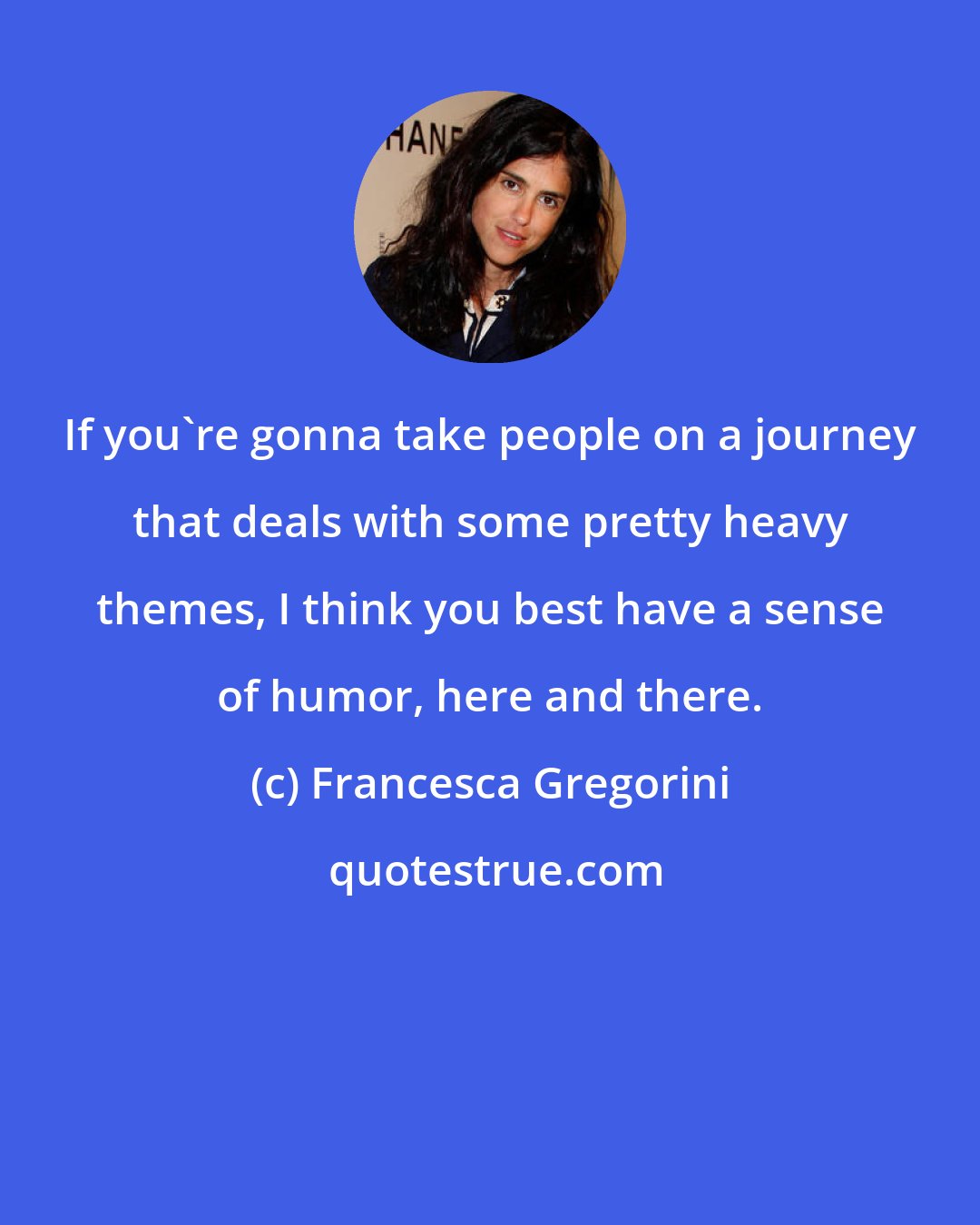 Francesca Gregorini: If you're gonna take people on a journey that deals with some pretty heavy themes, I think you best have a sense of humor, here and there.