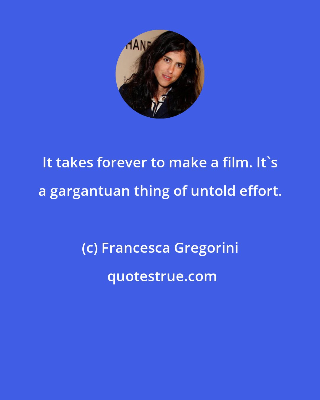 Francesca Gregorini: It takes forever to make a film. It's a gargantuan thing of untold effort.