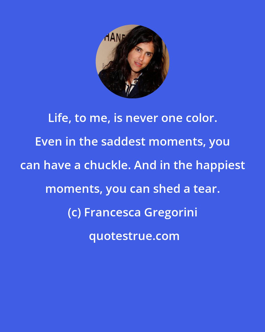 Francesca Gregorini: Life, to me, is never one color. Even in the saddest moments, you can have a chuckle. And in the happiest moments, you can shed a tear.