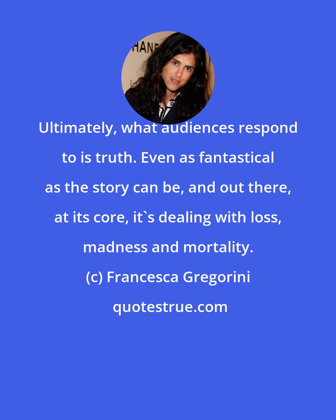 Francesca Gregorini: Ultimately, what audiences respond to is truth. Even as fantastical as the story can be, and out there, at its core, it's dealing with loss, madness and mortality.