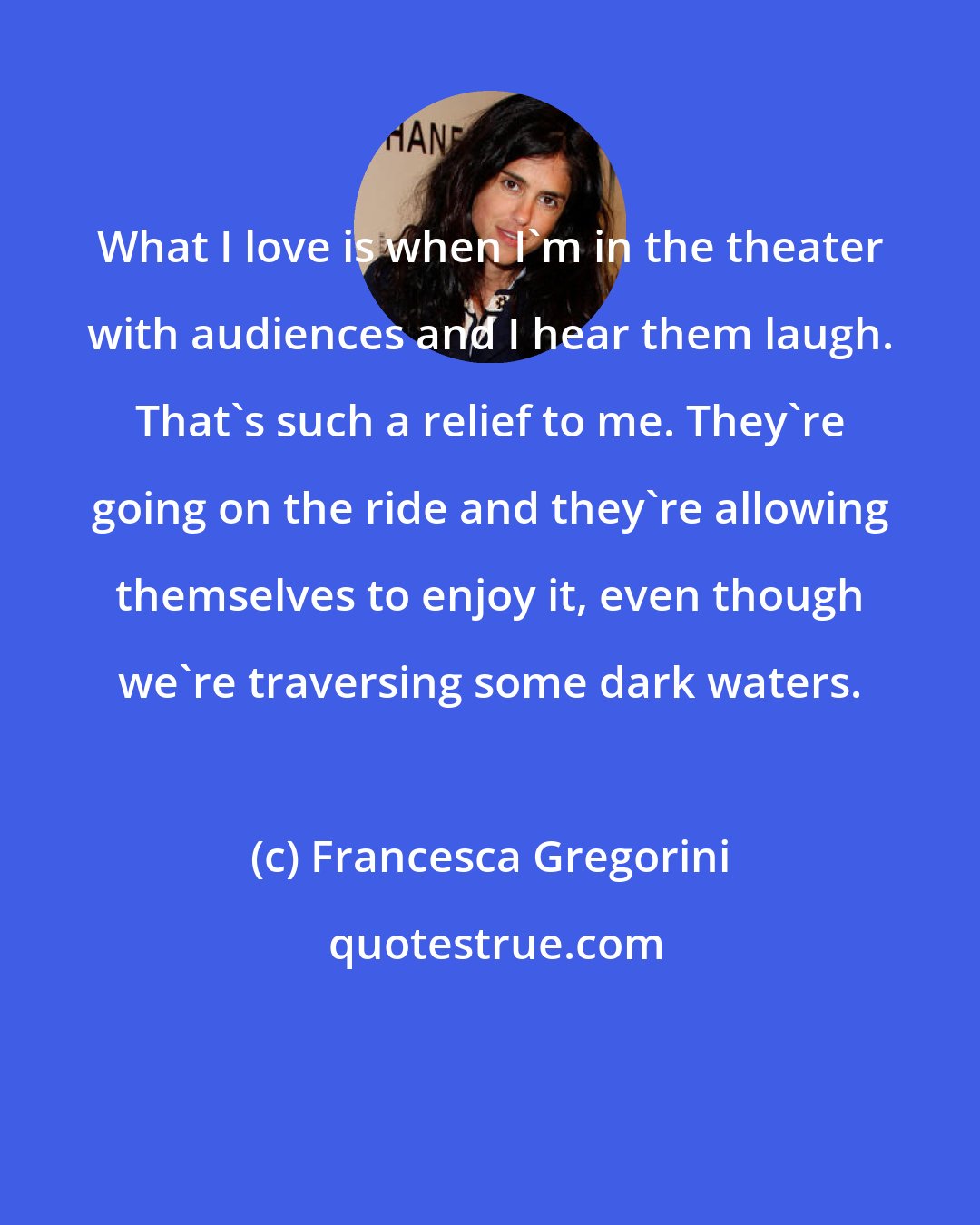 Francesca Gregorini: What I love is when I'm in the theater with audiences and I hear them laugh. That's such a relief to me. They're going on the ride and they're allowing themselves to enjoy it, even though we're traversing some dark waters.