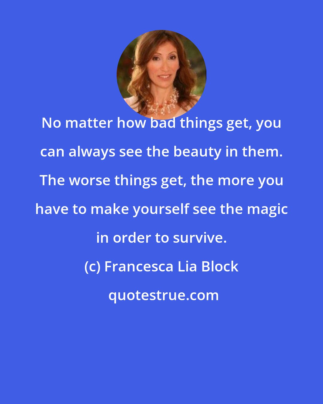 Francesca Lia Block: No matter how bad things get, you can always see the beauty in them. The worse things get, the more you have to make yourself see the magic in order to survive.