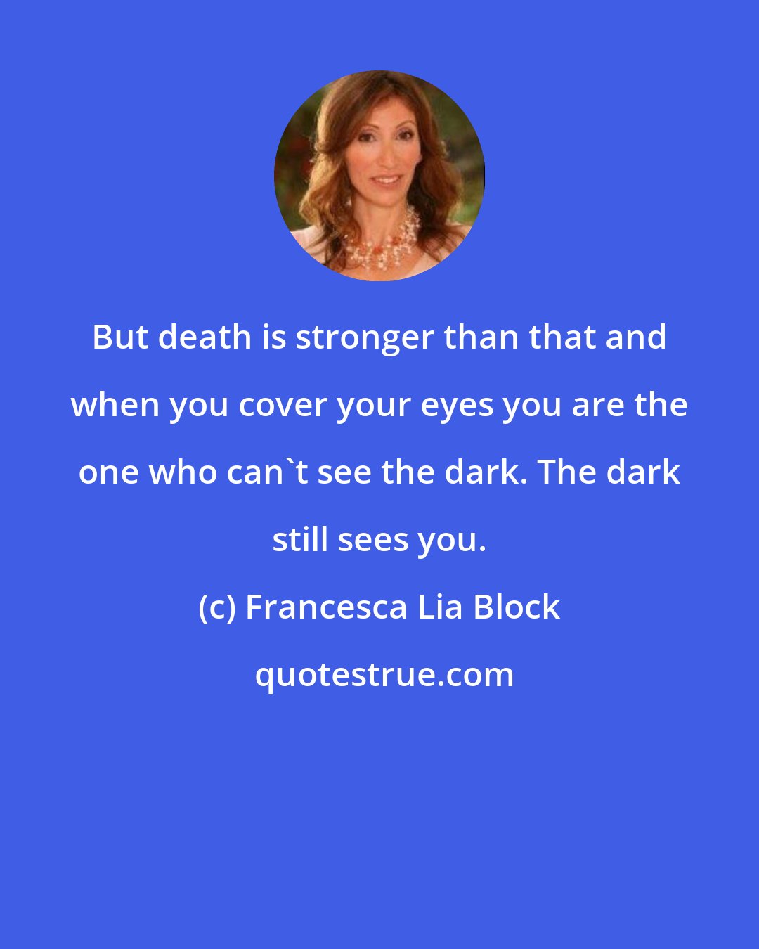 Francesca Lia Block: But death is stronger than that and when you cover your eyes you are the one who can't see the dark. The dark still sees you.