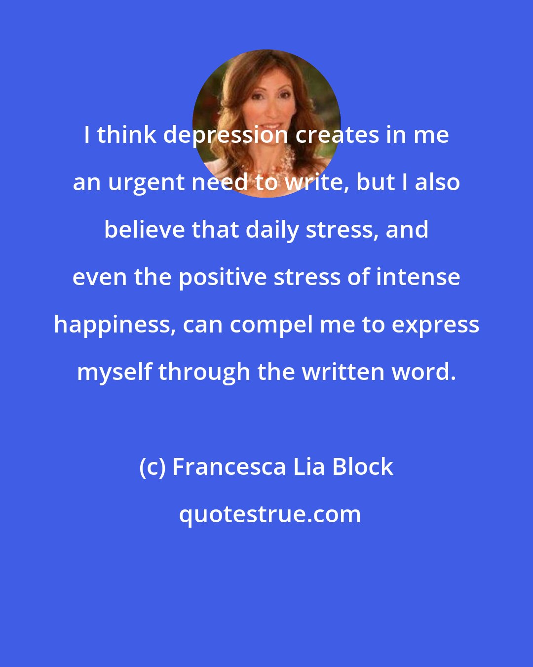 Francesca Lia Block: I think depression creates in me an urgent need to write, but I also believe that daily stress, and even the positive stress of intense happiness, can compel me to express myself through the written word.