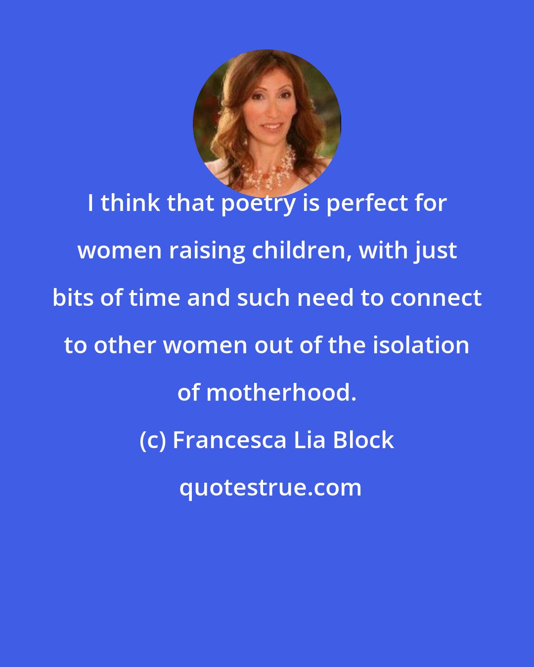 Francesca Lia Block: I think that poetry is perfect for women raising children, with just bits of time and such need to connect to other women out of the isolation of motherhood.