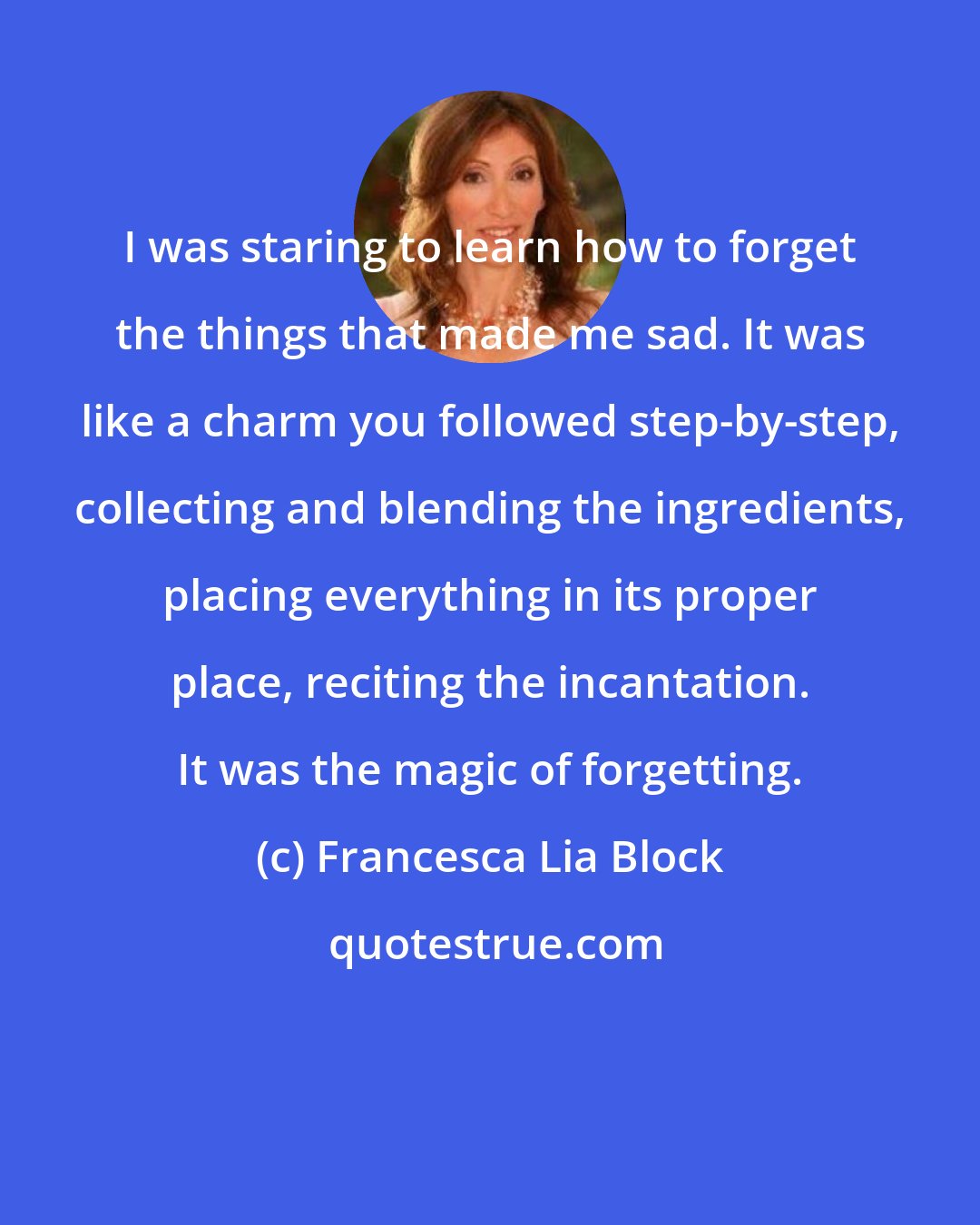 Francesca Lia Block: I was staring to learn how to forget the things that made me sad. It was like a charm you followed step-by-step, collecting and blending the ingredients, placing everything in its proper place, reciting the incantation. It was the magic of forgetting.