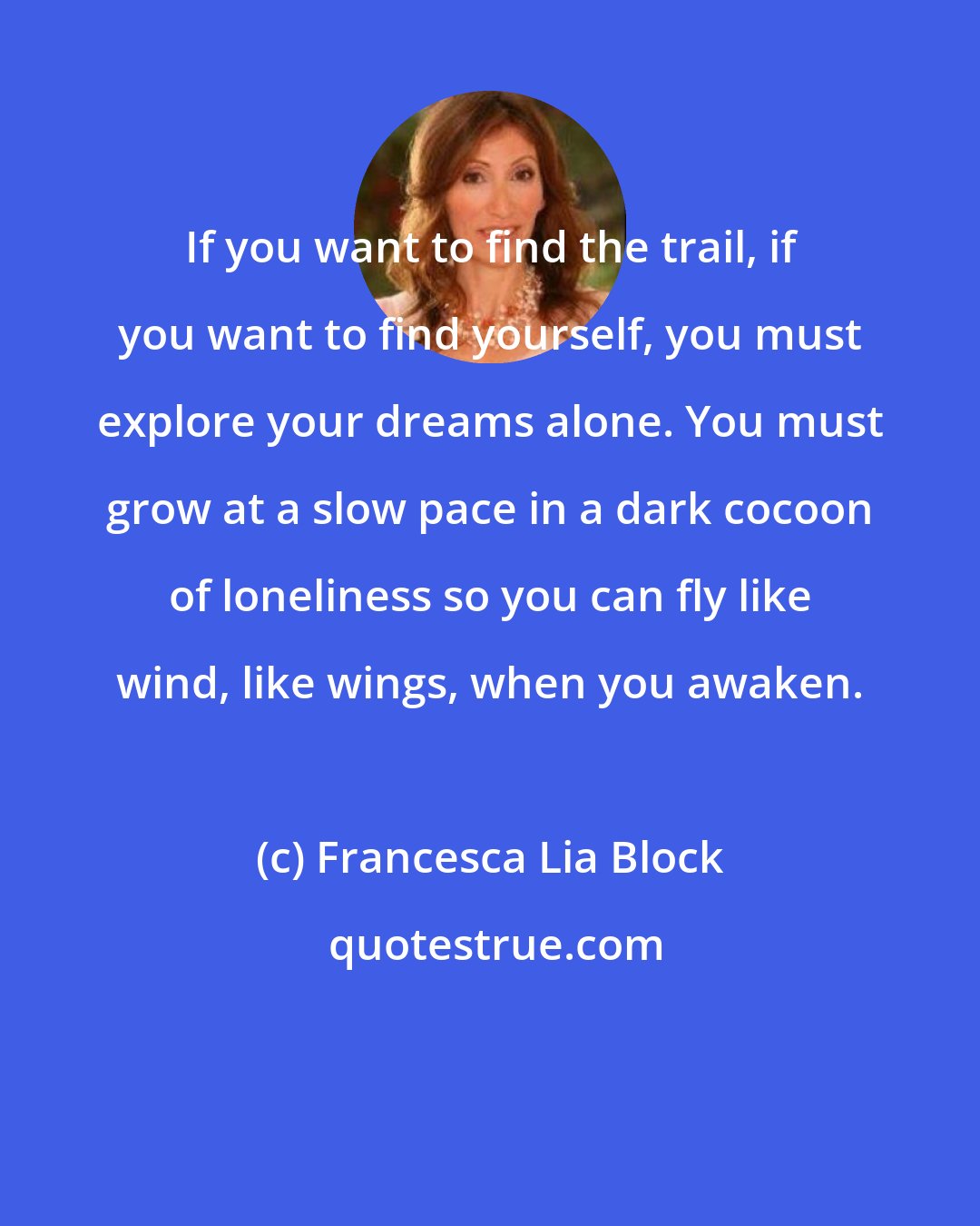 Francesca Lia Block: If you want to find the trail, if you want to find yourself, you must explore your dreams alone. You must grow at a slow pace in a dark cocoon of loneliness so you can fly like wind, like wings, when you awaken.