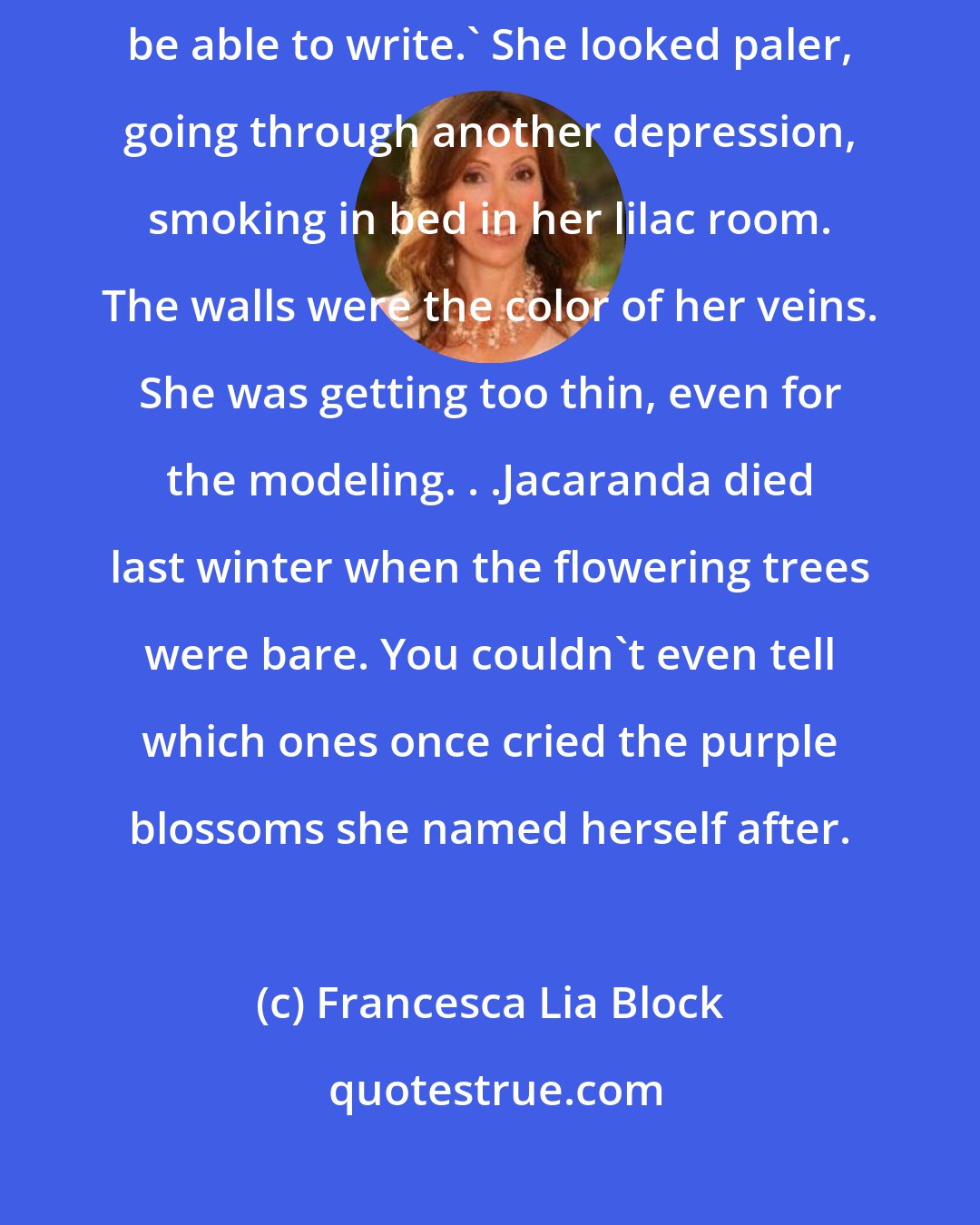 Francesca Lia Block: L.A. kills people.' Jacaranda said. 'You're lucky you're leaving. You'll be able to write.' She looked paler, going through another depression, smoking in bed in her lilac room. The walls were the color of her veins. She was getting too thin, even for the modeling. . .Jacaranda died last winter when the flowering trees were bare. You couldn't even tell which ones once cried the purple blossoms she named herself after.